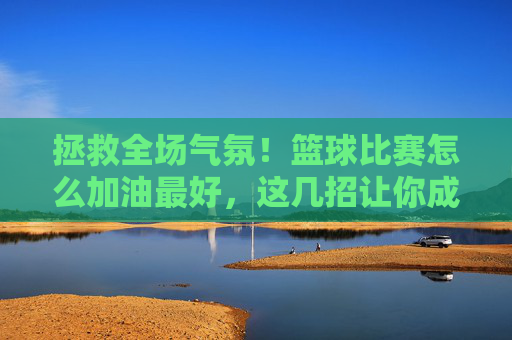 拯救全场气氛!篮球比赛怎么加油最好,这几招让你成为球队精神图腾