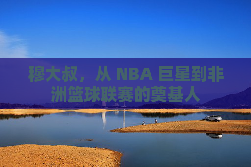 穆大叔，从 NBA 巨星到非洲篮球联赛的奠基人
