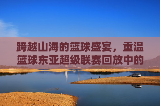 跨越山海的篮球盛宴，重温篮球东亚超级联赛回放中的高光时刻