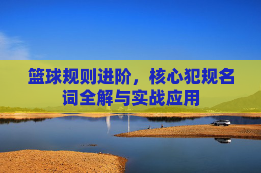 篮球规则进阶,核心犯规名词全解与实战应用