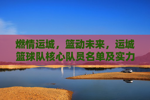 燃情运城,篮动未来,运城篮球队核心队员名单及实力解析