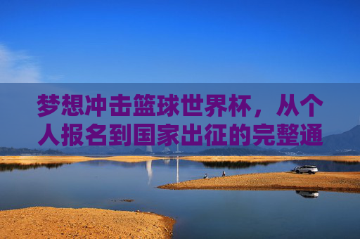 梦想冲击篮球世界杯，从个人报名到国家出征的完整通关指南