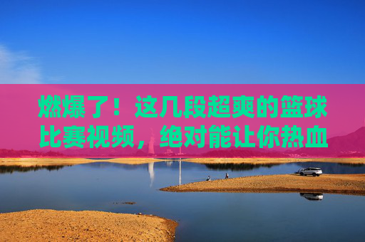 燃爆了！这几段超爽的篮球比赛视频，绝对能让你热血沸腾！