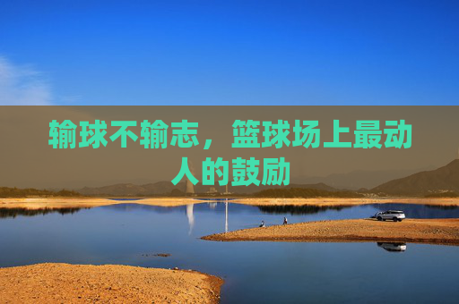 输球不输志,篮球场上最动人的鼓励