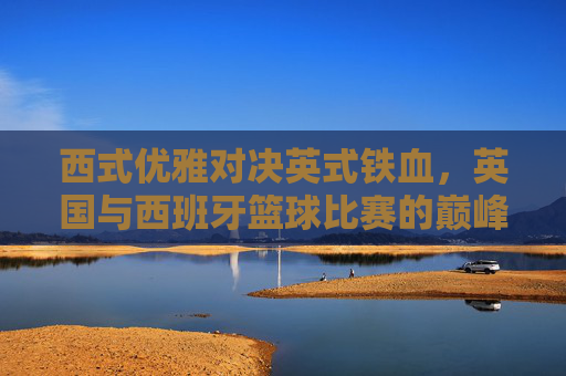 西式优雅对决英式铁血,英国与西班牙篮球比赛的巅峰较量