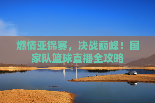 燃情亚锦赛,决战巅峰!国家队篮球直播全攻略