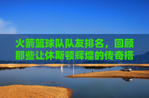 火箭篮球队队友排名,回顾那些让休斯顿辉煌的传奇搭档