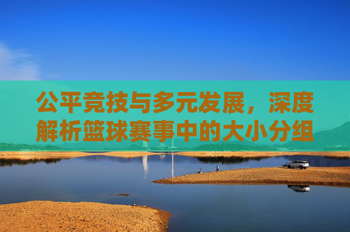 公平竞技与多元发展,深度解析篮球赛事中的大小分组策略