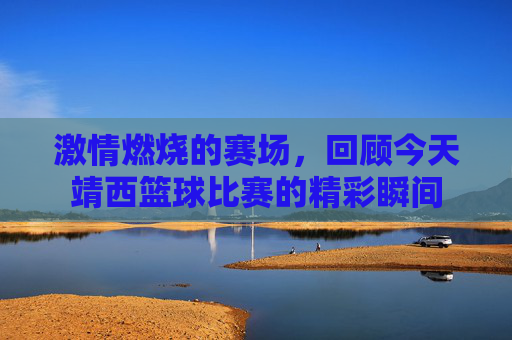激情燃烧的赛场,回顾今天靖西篮球比赛的精彩瞬间