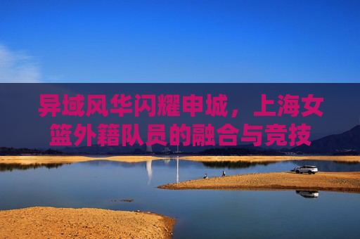 异域风华闪耀申城,上海女篮外籍队员的融合与竞技