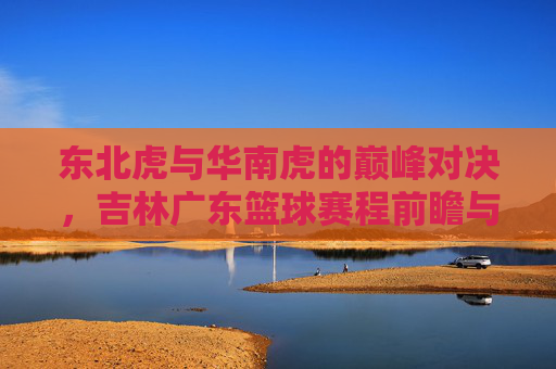 东北虎与华南虎的巅峰对决,吉林广东篮球赛程前瞻与看点解析