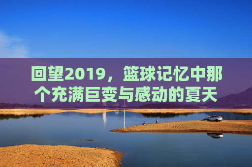 回望2019，篮球记忆中那个充满巨变与感动的夏天