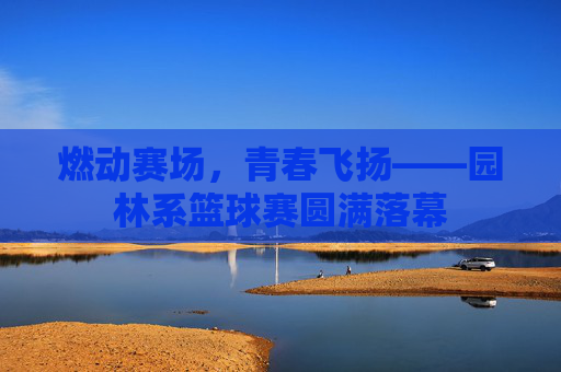 燃动赛场,青春飞扬——园林系篮球赛圆满落幕