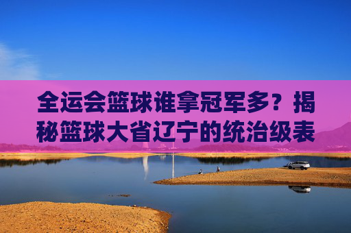 全运会篮球谁拿冠军多？揭秘篮球大省辽宁的统治级表现