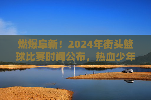 燃爆阜新!2024年街头篮球比赛时间公布,热血少年集结令