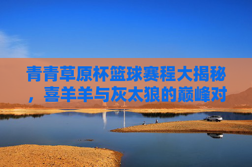 青青草原杯篮球赛程大揭秘,喜羊羊与灰太狼的巅峰对决