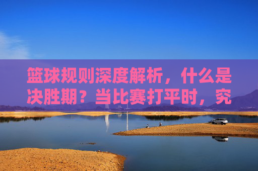 篮球规则深度解析,什么是决胜期?当比赛打平时,究竟该如何分胜负?