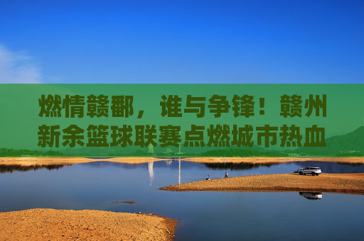 燃情赣鄱,谁与争锋!赣州新余篮球联赛点燃城市热血