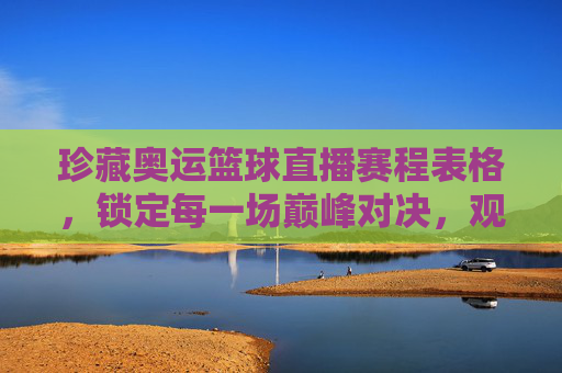 珍藏奥运篮球直播赛程表格，锁定每一场巅峰对决，观赛指南全收录