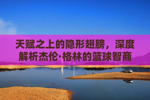 天赋之上的隐形翅膀，深度解析杰伦·格林的篮球智商