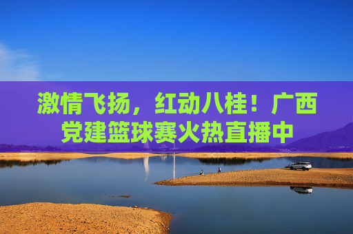 激情飞扬，红动八桂！广西党建篮球赛火热直播中