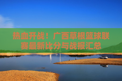 热血开战！广西草根篮球联赛最新比分与战报汇总