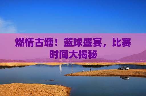燃情古塘!篮球盛宴,比赛时间大揭秘