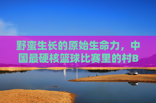 野蛮生长的原始生命力,中国最硬核篮球比赛里的村BA狂想