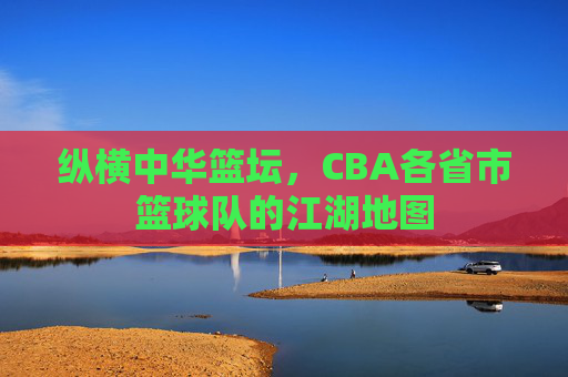 纵横中华篮坛,CBA各省市篮球队的江湖地图