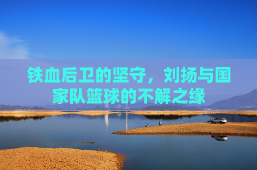 铁血后卫的坚守,刘扬与国家队篮球的不解之缘