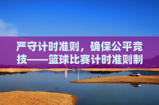 严守计时准则,确保公平竞技——篮球比赛计时准则制度全面解读
