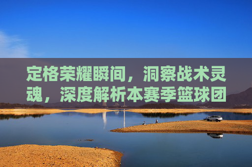 定格荣耀瞬间,洞察战术灵魂,深度解析本赛季篮球团队集锦图