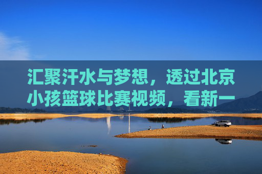 汇聚汗水与梦想,透过北京小孩篮球比赛视频,看新一代的篮球精神