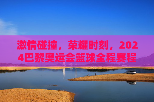 激情碰撞,荣耀时刻,2024巴黎奥运会篮球全程赛程全解析