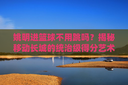 姚明进篮球不用跳吗?揭秘移动长城的统治级得分艺术
