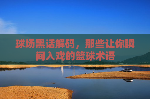 球场黑话解码，那些让你瞬间入戏的篮球术语