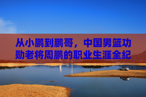 从小鹏到鹏哥,中国男篮功勋老将周鹏的职业生涯全纪录