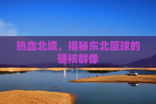 热血北境,揭秘东北篮球的硬核群像