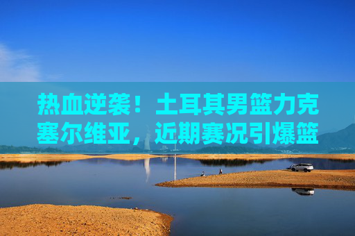 热血逆袭!土耳其男篮力克塞尔维亚,近期赛况引爆篮球圈