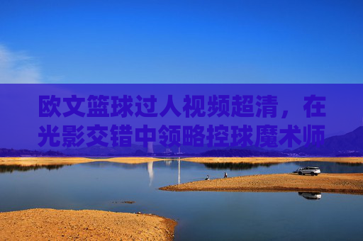 欧文篮球过人视频超清，在光影交错中领略控球魔术师的梦幻脚步