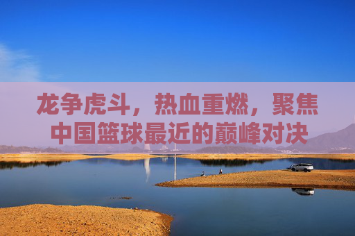 龙争虎斗,热血重燃,聚焦中国篮球最近的巅峰对决