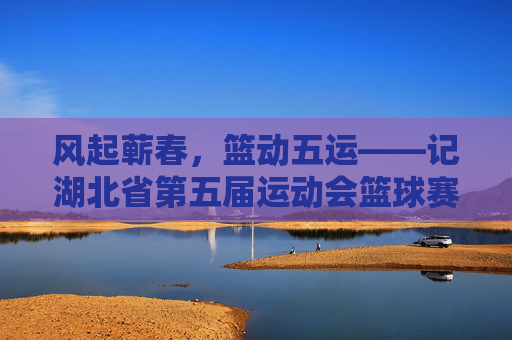 风起蕲春,篮动五运——记湖北省第五届运动会篮球赛