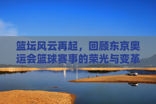 篮坛风云再起,回顾东京奥运会篮球赛事的荣光与变革