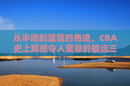 从半场到篮筐的奇迹,CBA史上那些令人窒息的最远三分球