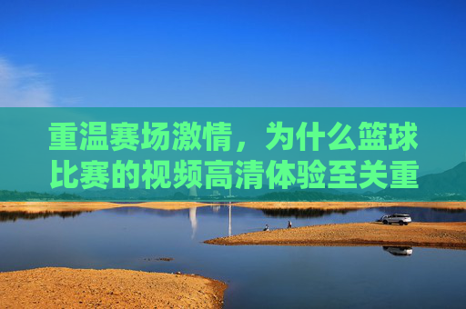 重温赛场激情，为什么篮球比赛的视频高清体验至关重要