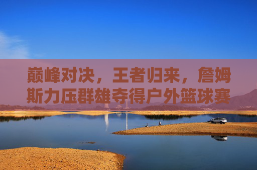 巅峰对决,王者归来,詹姆斯力压群雄夺得户外篮球赛冠军