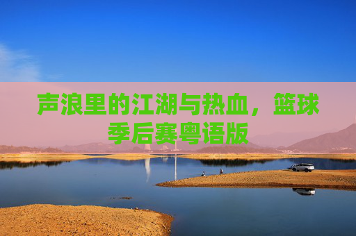 声浪里的江湖与热血，篮球季后赛粤语版