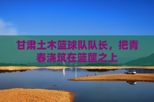 甘肃土木篮球队队长，把青春浇筑在篮筐之上