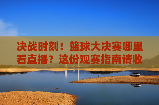 决战时刻！篮球大决赛哪里看直播？这份观赛指南请收好！