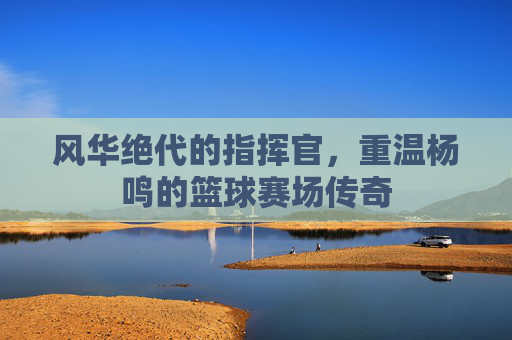 风华绝代的指挥官,重温杨鸣的篮球赛场传奇